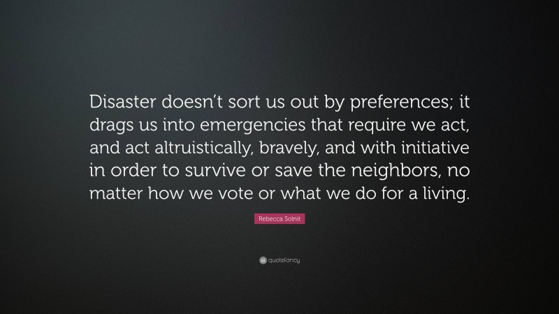 Rebecca Solnit Quote: “Disaster doesn’t sort us out by preferences; it drags us into emergencies that require we act, and act altruistically, bravely, and with initiative in order to survive or save the neighbors, no matter how we vote or what we do for a living.”