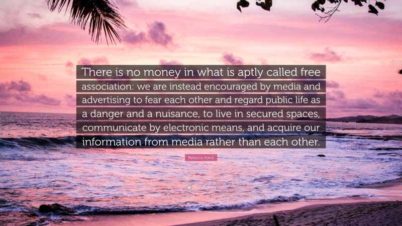 Rebecca Solnit Quote: “There is no money in what is aptly called free association: we are instead encouraged by media and advertising to fear each other and regard public life as a danger and a nuisance, to live in secured spaces, communicate by electronic means, and acquire our information from media rather than each other.”