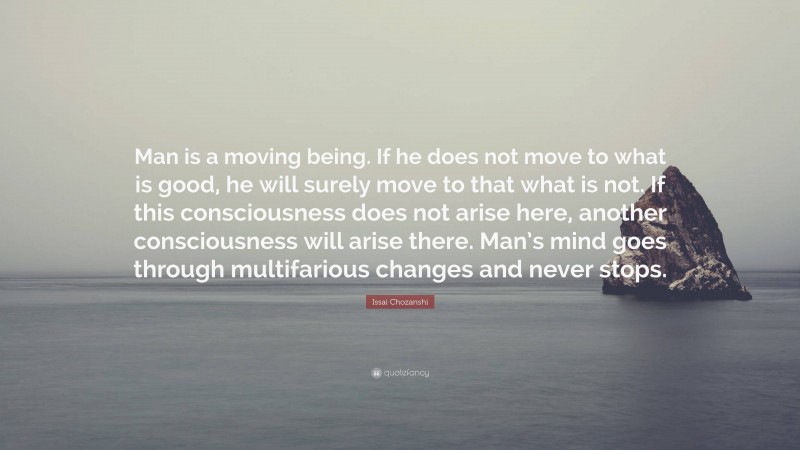 Issai Chozanshi Quote: “Man is a moving being. If he does not move to what is good, he will surely move to that what is not. If this consciousness does not arise here, another consciousness will arise there. Man’s mind goes through multifarious changes and never stops.”