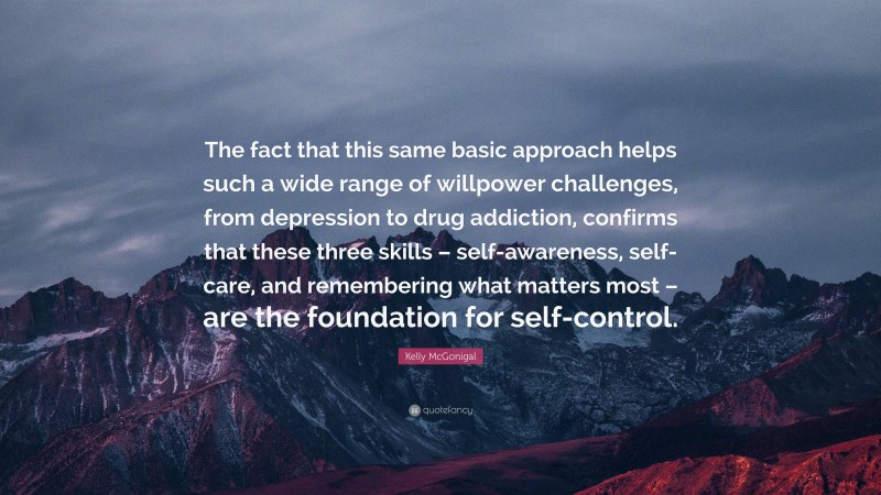 Kelly McGonigal Quote: “The fact that this same basic approach helps such a wide range of willpower challenges, from depression to drug addiction, confirms that these three skills – self-awareness, self-care, and remembering what matters most – are the foundation for self-control.”