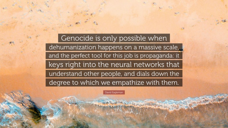 David Eagleman Quote: “Genocide is only possible when dehumanization happens on a massive scale, and the perfect tool for this job is propaganda: it keys right into the neural networks that understand other people, and dials down the degree to which we empathize with them.”