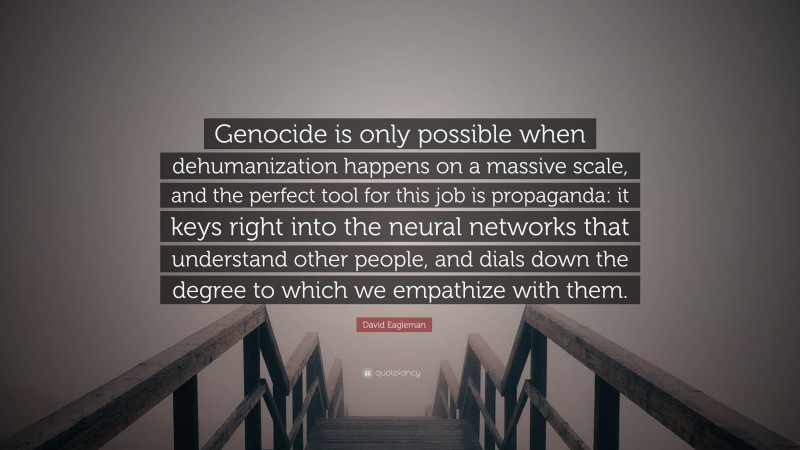 David Eagleman Quote: “Genocide is only possible when dehumanization happens on a massive scale, and the perfect tool for this job is propaganda: it keys right into the neural networks that understand other people, and dials down the degree to which we empathize with them.”