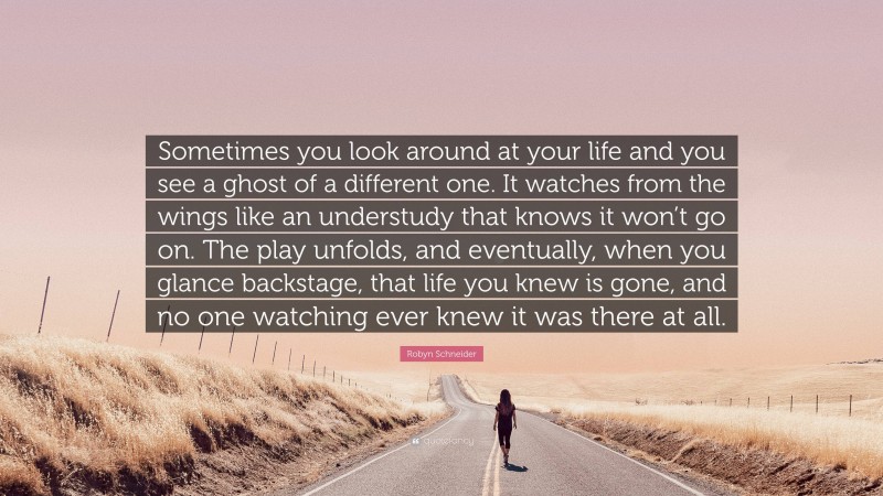 Robyn Schneider Quote: “Sometimes you look around at your life and you see a ghost of a different one. It watches from the wings like an understudy that knows it won’t go on. The play unfolds, and eventually, when you glance backstage, that life you knew is gone, and no one watching ever knew it was there at all.”