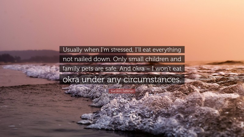Sue Ann Jaffarian Quote: “Usually when I’m stressed, I’ll eat everything not nailed down. Only small children and family pets are safe. And okra – I won’t eat okra under any circumstances.”