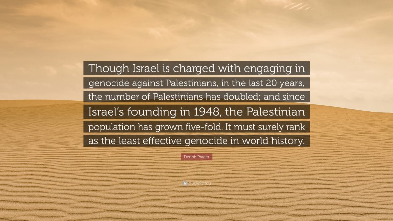 Dennis Prager Quote: “Though Israel is charged with engaging in genocide against Palestinians, in the last 20 years, the number of Palestinians has doubled; and since Israel’s founding in 1948, the Palestinian population has grown five-fold. It must surely rank as the least effective genocide in world history.”