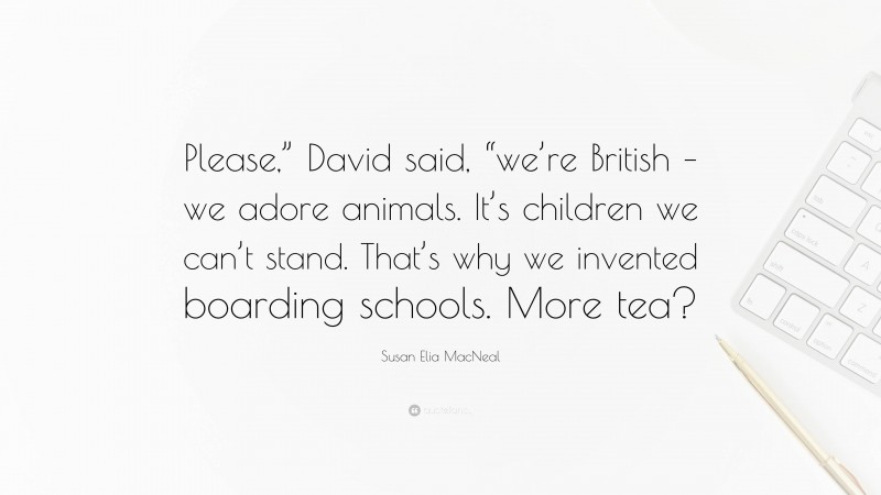 Susan Elia MacNeal Quote: “Please,” David said, “we’re British – we adore animals. It’s children we can’t stand. That’s why we invented boarding schools. More tea?”