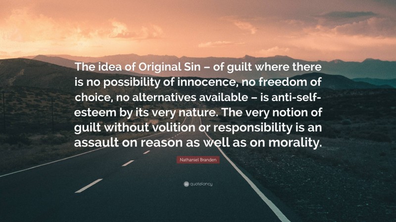 Nathaniel Branden Quote: “The idea of Original Sin – of guilt where there is no possibility of innocence, no freedom of choice, no alternatives available – is anti-self-esteem by its very nature. The very notion of guilt without volition or responsibility is an assault on reason as well as on morality.”