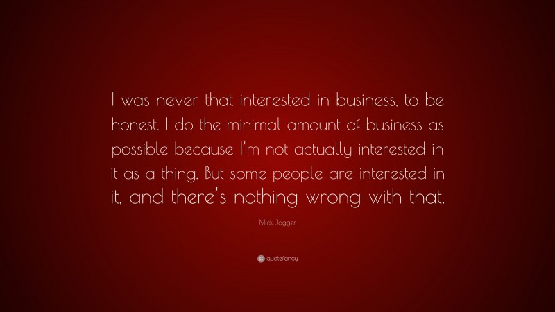 Mick Jagger Quote: “I was never that interested in business, to be honest. I do the minimal amount of business as possible because I’m not actually interested in it as a thing. But some people are interested in it, and there’s nothing wrong with that.”