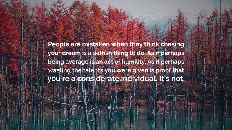 Jon Acuff Quote: “People are mistaken when they think chasing your dream is a selfish thing to do. As if perhaps being average is an act of humility. As if perhaps wasting the talents you were given is proof that you’re a considerate individual. It’s not.”
