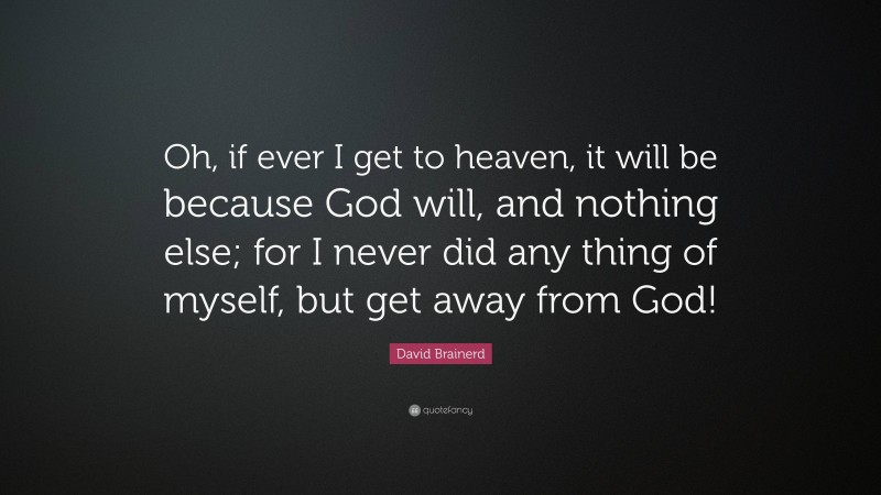 David Brainerd Quote: “Oh, if ever I get to heaven, it will be because God will, and nothing else; for I never did any thing of myself, but get away from God!”