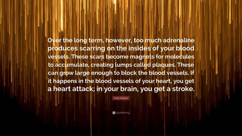 John Medina Quote: “Over the long term, however, too much adrenaline produces scarring on the insides of your blood vessels. These scars become magnets for molecules to accumulate, creating lumps called plaques. These can grow large enough to block the blood vessels. If it happens in the blood vessels of your heart, you get a heart attack; in your brain, you get a stroke.”