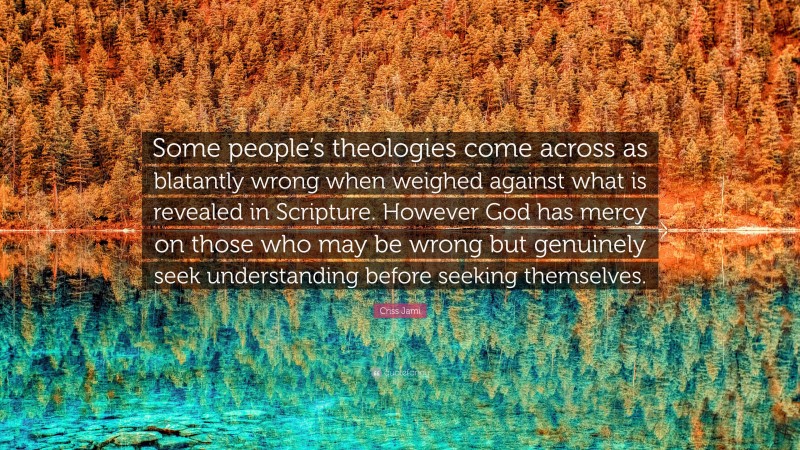 Criss Jami Quote: “Some people’s theologies come across as blatantly wrong when weighed against what is revealed in Scripture. However God has mercy on those who may be wrong but genuinely seek understanding before seeking themselves.”