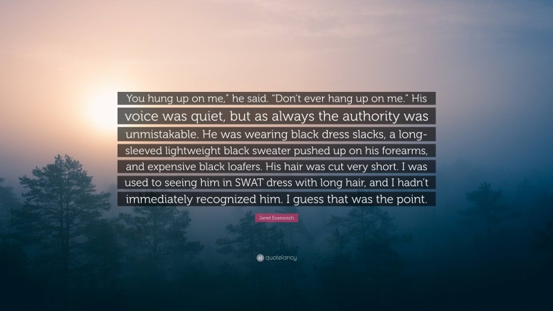 Janet Evanovich Quote: “You hung up on me,” he said. “Don’t ever hang up on me.” His voice was quiet, but as always the authority was unmistakable. He was wearing black dress slacks, a long-sleeved lightweight black sweater pushed up on his forearms, and expensive black loafers. His hair was cut very short. I was used to seeing him in SWAT dress with long hair, and I hadn’t immediately recognized him. I guess that was the point.”