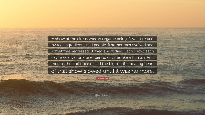 Sarah Noffke Quote: “A show at the circus was an organic being. It was created by real ingredients, real people. It sometimes evolved and sometimes regressed. It lived and it died. Each show, each day, was alive for a brief period of time, like a human. And then as the audience exited the big top the beating heart of that show slowed until it was no more.”