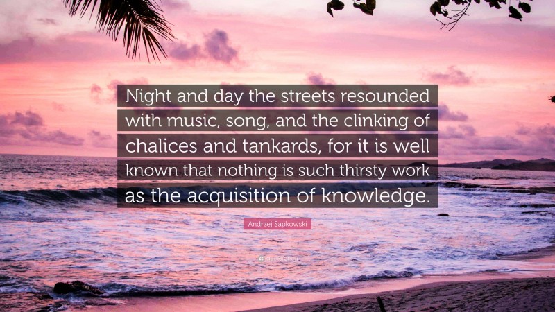 Andrzej Sapkowski Quote: “Night and day the streets resounded with music, song, and the clinking of chalices and tankards, for it is well known that nothing is such thirsty work as the acquisition of knowledge.”