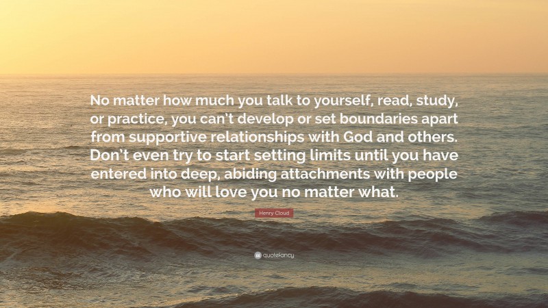 Henry Cloud Quote: “No matter how much you talk to yourself, read, study, or practice, you can’t develop or set boundaries apart from supportive relationships with God and others. Don’t even try to start setting limits until you have entered into deep, abiding attachments with people who will love you no matter what.”