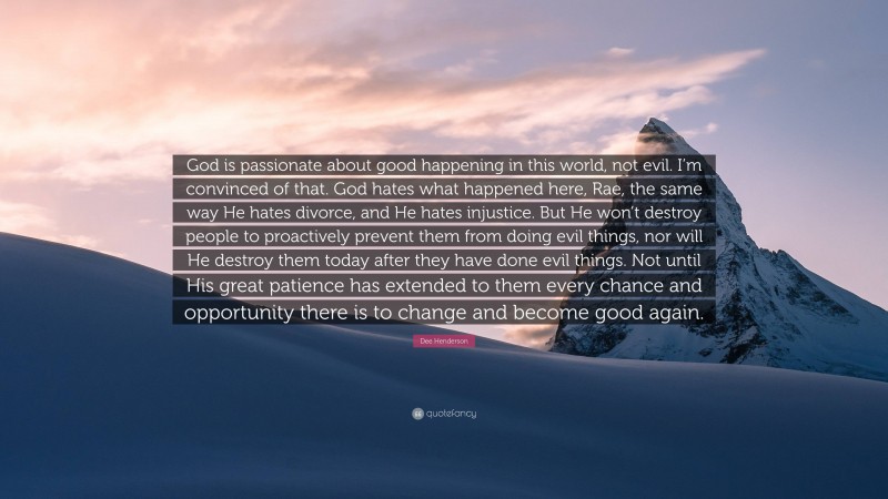 Dee Henderson Quote: “God is passionate about good happening in this world, not evil. I’m convinced of that. God hates what happened here, Rae, the same way He hates divorce, and He hates injustice. But He won’t destroy people to proactively prevent them from doing evil things, nor will He destroy them today after they have done evil things. Not until His great patience has extended to them every chance and opportunity there is to change and become good again.”