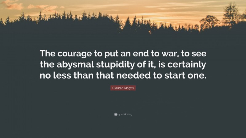 Claudio Magris Quote: “The courage to put an end to war, to see the abysmal stupidity of it, is certainly no less than that needed to start one.”