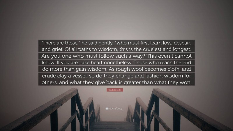 Lloyd Alexander Quote: “There are those,” he said gently, “who must first learn loss, despair, and grief. Of all paths to wisdom, this is the cruelest and longest. Are you one who must follow such a way? This even I cannot know. If you are, take heart nonetheless. Those who reach the end do more than gain wisdom. As rough wool becomes cloth, and crude clay a vessel, so do they change and fashion wisdom for others, and what they give back is greater than what they won.”