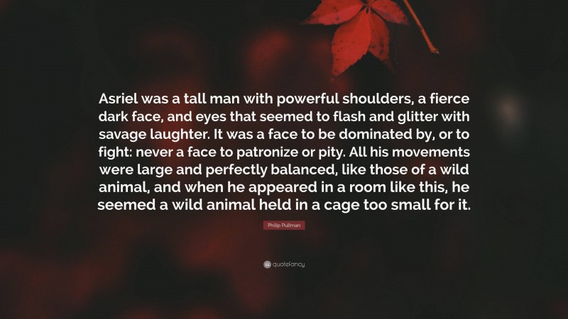Philip Pullman Quote: “Asriel was a tall man with powerful shoulders, a fierce dark face, and eyes that seemed to flash and glitter with savage laughter. It was a face to be dominated by, or to fight: never a face to patronize or pity. All his movements were large and perfectly balanced, like those of a wild animal, and when he appeared in a room like this, he seemed a wild animal held in a cage too small for it.”