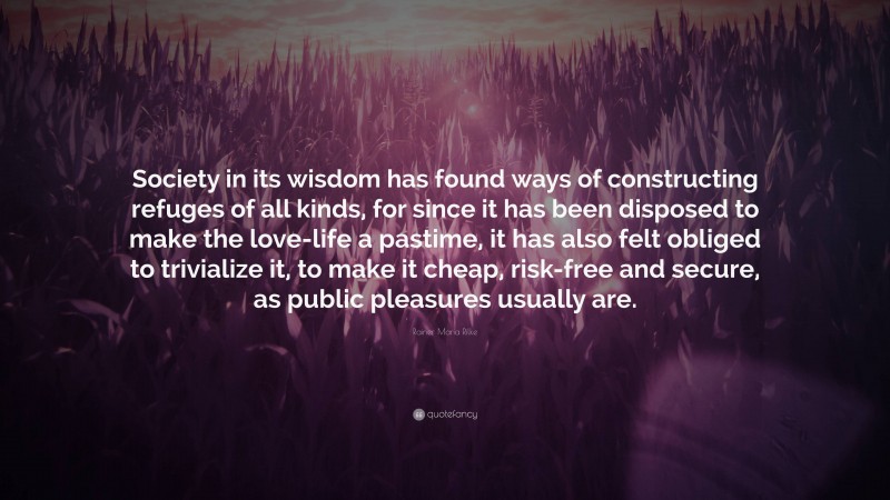 Rainer Maria Rilke Quote: “Society in its wisdom has found ways of constructing refuges of all kinds, for since it has been disposed to make the love-life a pastime, it has also felt obliged to trivialize it, to make it cheap, risk-free and secure, as public pleasures usually are.”