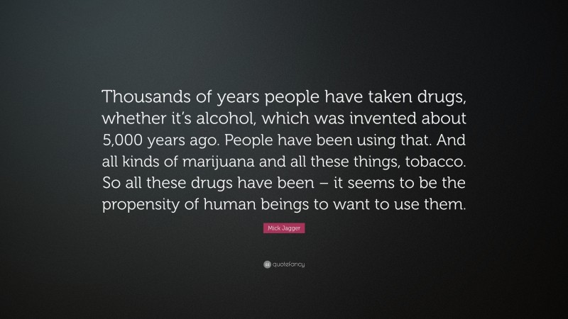 Mick Jagger Quote: “Thousands of years people have taken drugs, whether it’s alcohol, which was invented about 5,000 years ago. People have been using that. And all kinds of marijuana and all these things, tobacco. So all these drugs have been – it seems to be the propensity of human beings to want to use them.”