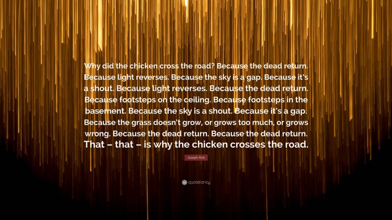 Joseph Fink Quote: “Why did the chicken cross the road? Because the dead return. Because light reverses. Because the sky is a gap. Because it’s a shout. Because light reverses. Because the dead return. Because footsteps on the ceiling. Because footsteps in the basement. Because the sky is a shout. Because it’s a gap. Because the grass doesn’t grow, or grows too much, or grows wrong. Because the dead return. Because the dead return. That – that – is why the chicken crosses the road.”