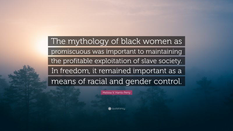 Melissa V. Harris-Perry Quote: “The mythology of black women as promiscuous was important to maintaining the profitable exploitation of slave society. In freedom, it remained important as a means of racial and gender control.”