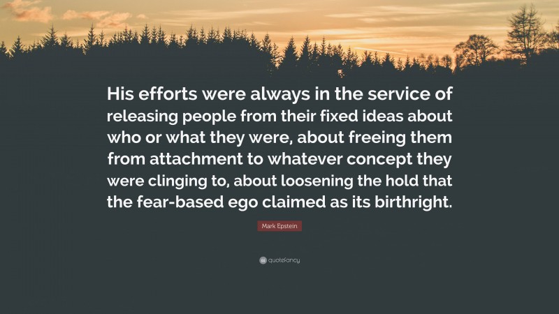 Mark Epstein Quote: “His efforts were always in the service of releasing people from their fixed ideas about who or what they were, about freeing them from attachment to whatever concept they were clinging to, about loosening the hold that the fear-based ego claimed as its birthright.”