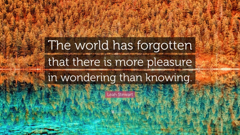 Leah Stewart Quote: “The world has forgotten that there is more pleasure in wondering than knowing.”