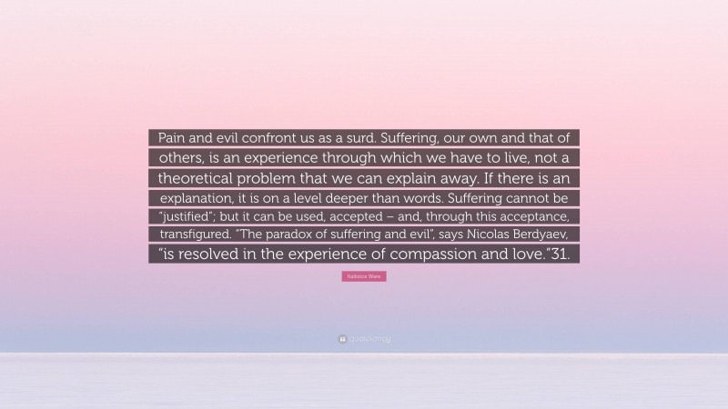 Kallistos Ware Quote: “Pain and evil confront us as a surd. Suffering, our own and that of others, is an experience through which we have to live, not a theoretical problem that we can explain away. If there is an explanation, it is on a level deeper than words. Suffering cannot be “justified”; but it can be used, accepted – and, through this acceptance, transfigured. “The paradox of suffering and evil”, says Nicolas Berdyaev, “is resolved in the experience of compassion and love.”31.”