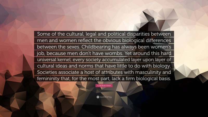Yuval Noah Harari Quote: “Some of the cultural, legal and political disparities between men and women reflect the obvious biological differences between the sexes. Childbearing has always been women’s job, because men don’t have wombs. Yet around this hard universal kernel, every society accumulated layer upon layer of cultural ideas and norms that have little to do with biology. Societies associate a host of attributes with masculinity and femininity that, for the most part, lack a firm biological basis.”