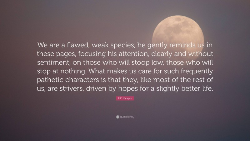 R.K. Narayan Quote: “We are a flawed, weak species, he gently reminds us in these pages, focusing his attention, clearly and without sentiment, on those who will stoop low, those who will stop at nothing. What makes us care for such frequently pathetic characters is that they, like most of the rest of us, are strivers, driven by hopes for a slightly better life.”