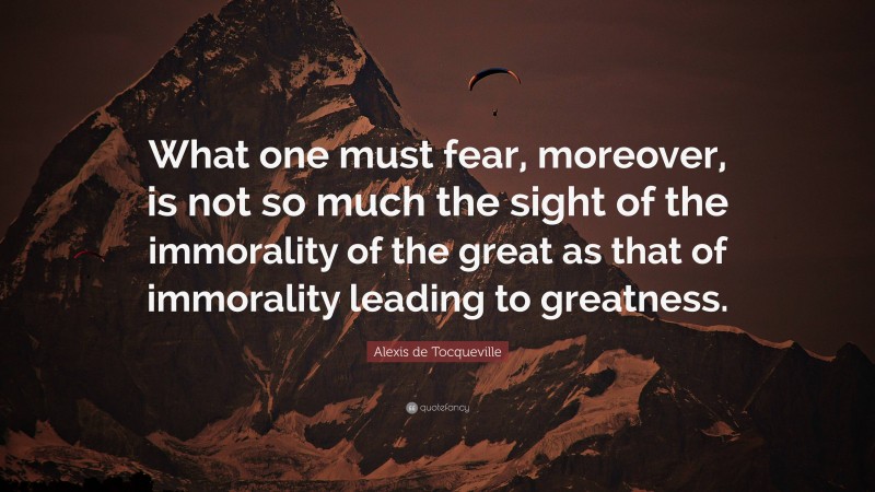 Alexis de Tocqueville Quote: “What one must fear, moreover, is not so much the sight of the immorality of the great as that of immorality leading to greatness.”