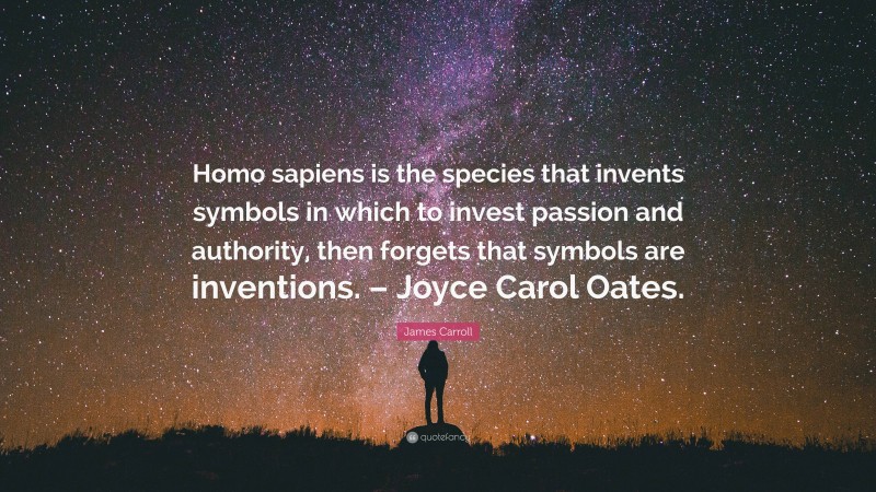 James Carroll Quote: “Homo sapiens is the species that invents symbols in which to invest passion and authority, then forgets that symbols are inventions. – Joyce Carol Oates.”