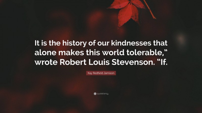 Kay Redfield Jamison Quote: “It is the history of our kindnesses that alone makes this world tolerable,” wrote Robert Louis Stevenson. “If.”
