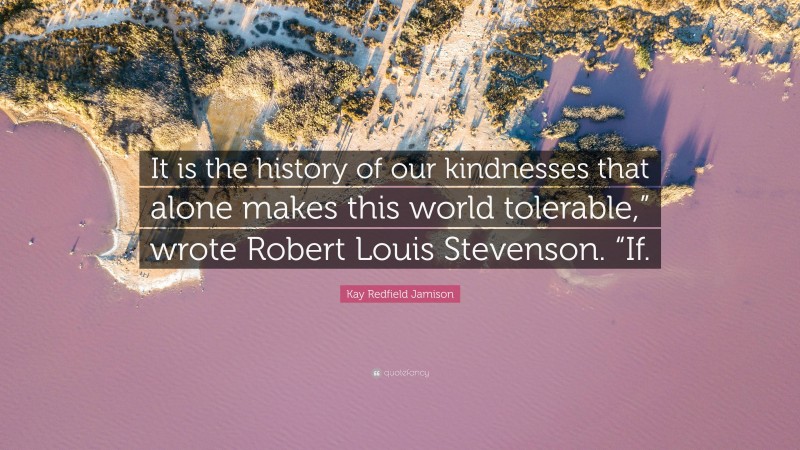 Kay Redfield Jamison Quote: “It is the history of our kindnesses that alone makes this world tolerable,” wrote Robert Louis Stevenson. “If.”