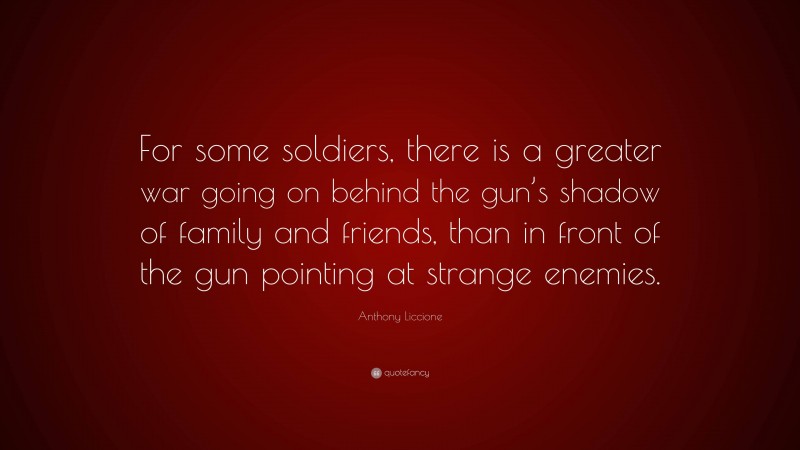 Anthony Liccione Quote: “For some soldiers, there is a greater war going on behind the gun’s shadow of family and friends, than in front of the gun pointing at strange enemies.”