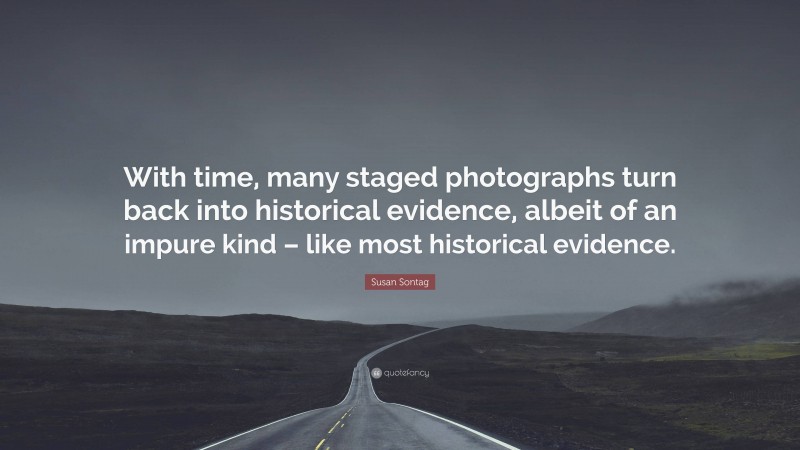 Susan Sontag Quote: “With time, many staged photographs turn back into historical evidence, albeit of an impure kind – like most historical evidence.”