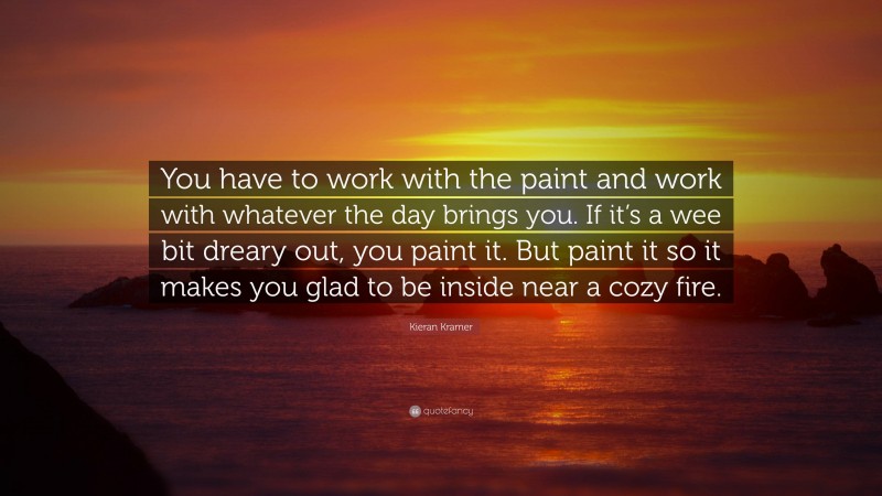Kieran Kramer Quote: “You have to work with the paint and work with whatever the day brings you. If it’s a wee bit dreary out, you paint it. But paint it so it makes you glad to be inside near a cozy fire.”