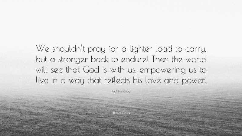 Paul Hattaway Quote: “We shouldn’t pray for a lighter load to carry, but a stronger back to endure! Then the world will see that God is with us, empowering us to live in a way that reflects his love and power.”