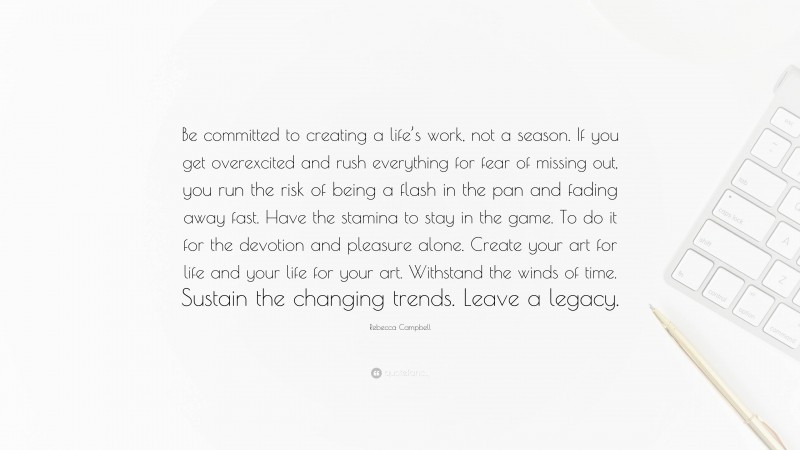 Rebecca Campbell Quote: “Be committed to creating a life’s work, not a season. If you get overexcited and rush everything for fear of missing out, you run the risk of being a flash in the pan and fading away fast. Have the stamina to stay in the game. To do it for the devotion and pleasure alone. Create your art for life and your life for your art. Withstand the winds of time. Sustain the changing trends. Leave a legacy.”