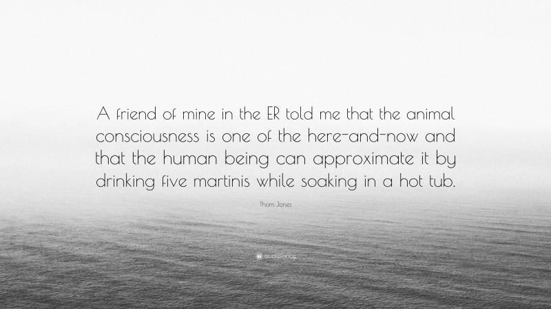 Thom Jones Quote: “A friend of mine in the ER told me that the animal consciousness is one of the here-and-now and that the human being can approximate it by drinking five martinis while soaking in a hot tub.”