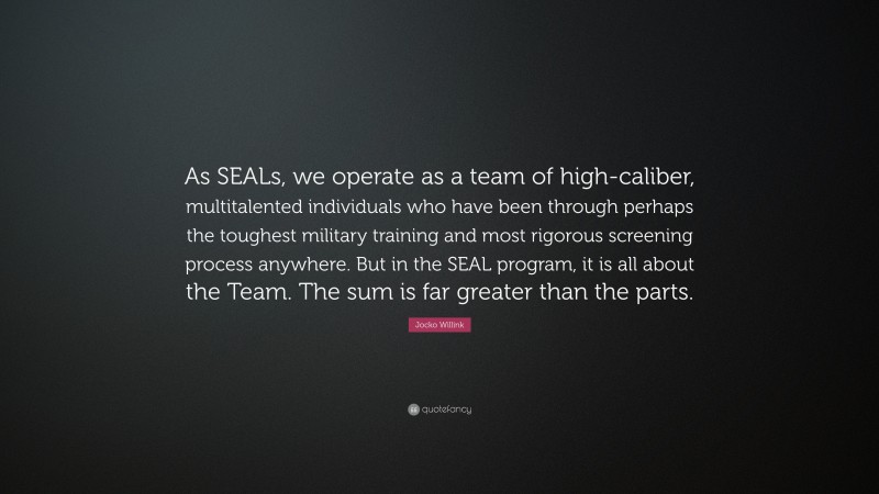 Jocko Willink Quote: “As SEALs, we operate as a team of high-caliber, multitalented individuals who have been through perhaps the toughest military training and most rigorous screening process anywhere. But in the SEAL program, it is all about the Team. The sum is far greater than the parts.”