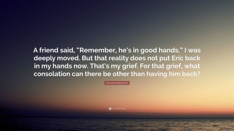 Nicholas Wolterstorff Quote: “A friend said, “Remember, he’s in good hands.” I was deeply moved. But that reality does not put Eric back in my hands now. That’s my grief. For that grief, what consolation can there be other than having him back?”