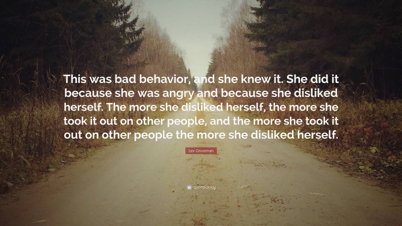 Lev Grossman Quote: “This was bad behavior, and she knew it. She did it because she was angry and because she disliked herself. The more she disliked herself, the more she took it out on other people, and the more she took it out on other people the more she disliked herself.”