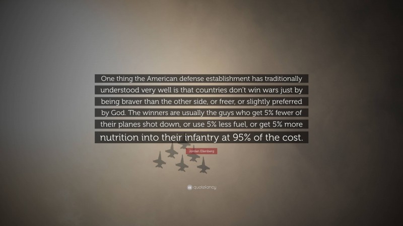 Jordan Ellenberg Quote: “One thing the American defense establishment has traditionally understood very well is that countries don’t win wars just by being braver than the other side, or freer, or slightly preferred by God. The winners are usually the guys who get 5% fewer of their planes shot down, or use 5% less fuel, or get 5% more nutrition into their infantry at 95% of the cost.”