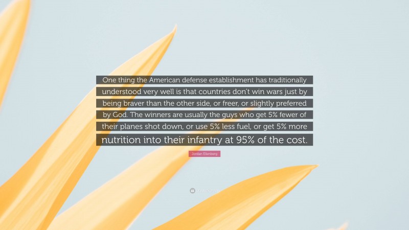 Jordan Ellenberg Quote: “One thing the American defense establishment has traditionally understood very well is that countries don’t win wars just by being braver than the other side, or freer, or slightly preferred by God. The winners are usually the guys who get 5% fewer of their planes shot down, or use 5% less fuel, or get 5% more nutrition into their infantry at 95% of the cost.”