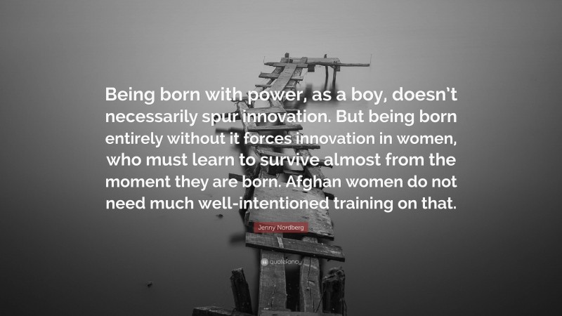 Jenny Nordberg Quote: “Being born with power, as a boy, doesn’t necessarily spur innovation. But being born entirely without it forces innovation in women, who must learn to survive almost from the moment they are born. Afghan women do not need much well-intentioned training on that.”