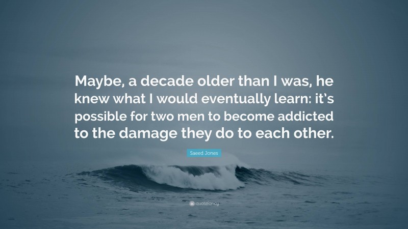 Saeed Jones Quote: “Maybe, a decade older than I was, he knew what I would eventually learn: it’s possible for two men to become addicted to the damage they do to each other.”